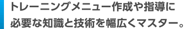 トレーニングメニュー作成や指導に必要な知識と技術を幅広くマスター。