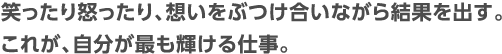 笑ったり怒ったり、想いをぶつけ合いながら結果を出す。これが、自分が最も輝ける仕事。