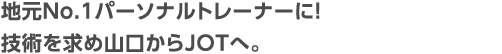 地元No.1パーソナルトレーナーに！技術を求め山口からJOTへ。