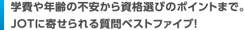 Q1.学費や年齢の不安から資格選びのポイントまで。JOTに寄せられる質問ベストファイブ！