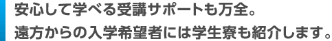安心して学べる受講サポートも万全。遠方からの入学希望者には学生寮も紹介します。
