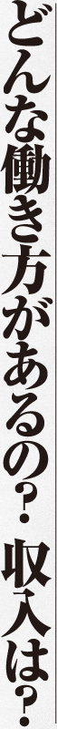 どんな働き方があるの？ 収入は？