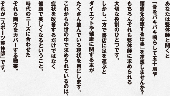 あなたは整体師と聞くと「骨をバキバキ鳴らして五十肩や腰痛を治療する仕事」を連想しませんか？もちろんそれも整体師に求められる大切な役割のひとつです。しかし、一方で書店に足を運ぶとダイエットや健康に関する本がたくさん並んでいる現状を目にします。これからの世の中で求められているのは、症状を改善するだけではなく健康で美しくなるということ。時代のニーズに合わせたそれら両方をカバーする職業。それが「スポーツ整体師」です。