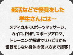 部活などで怪我をした学生さんには…メディカル・スポーツマッサージ、カイロ、PNF、スポーツアロマ、トレーニング指導でリハビリから怪我をしない身体の使い方まで指導！