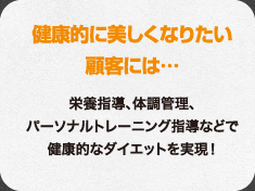 健康的に美しくなりたい顧客には…栄養指導、体調管理、パーソナルトレーニング指導などで健康的なダイエットを実現！