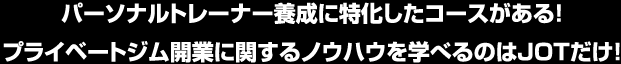 パーソナルトレーナー養成に特化したコースがある！プライベートジム開業に関するノウハウを学べるのはJOTだけ！