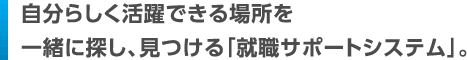 自分らしく活躍できる場所を一緒に探し、見つける「就職サポートシステム」。
